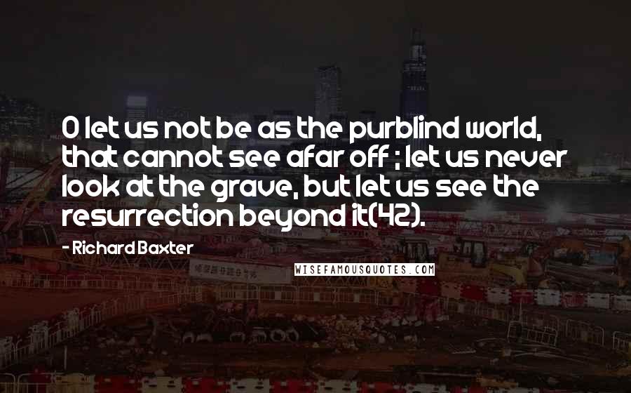 Richard Baxter Quotes: O let us not be as the purblind world, that cannot see afar off ; let us never look at the grave, but let us see the resurrection beyond it(42).