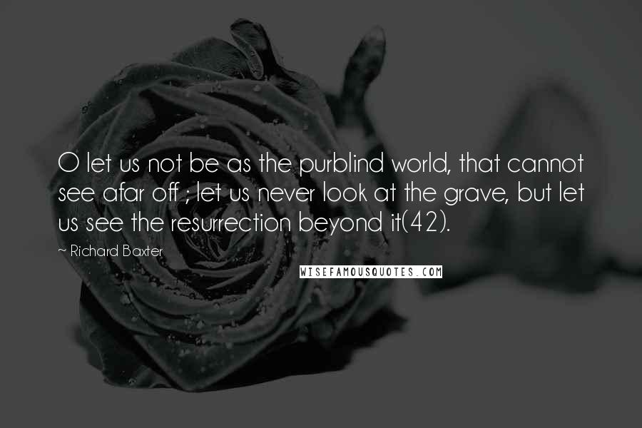 Richard Baxter Quotes: O let us not be as the purblind world, that cannot see afar off ; let us never look at the grave, but let us see the resurrection beyond it(42).