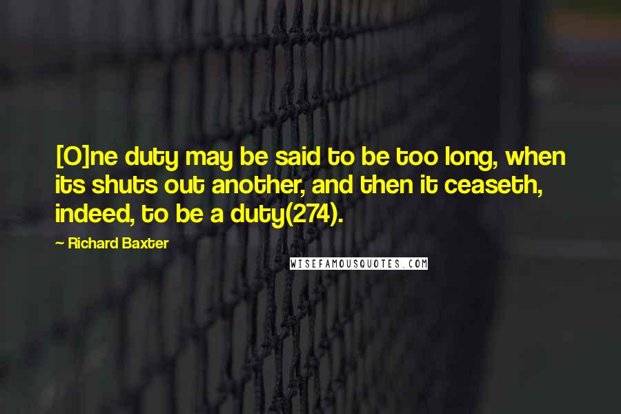 Richard Baxter Quotes: [O]ne duty may be said to be too long, when its shuts out another, and then it ceaseth, indeed, to be a duty(274).