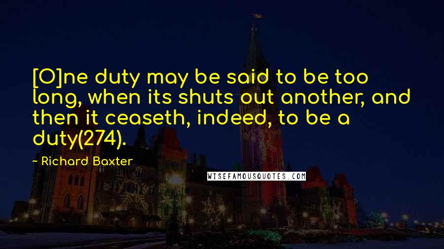 Richard Baxter Quotes: [O]ne duty may be said to be too long, when its shuts out another, and then it ceaseth, indeed, to be a duty(274).