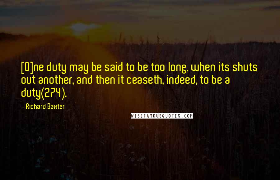 Richard Baxter Quotes: [O]ne duty may be said to be too long, when its shuts out another, and then it ceaseth, indeed, to be a duty(274).