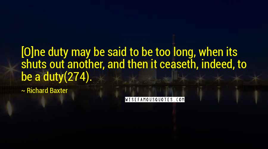 Richard Baxter Quotes: [O]ne duty may be said to be too long, when its shuts out another, and then it ceaseth, indeed, to be a duty(274).