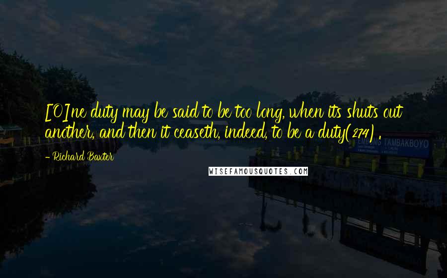 Richard Baxter Quotes: [O]ne duty may be said to be too long, when its shuts out another, and then it ceaseth, indeed, to be a duty(274).