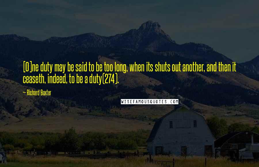 Richard Baxter Quotes: [O]ne duty may be said to be too long, when its shuts out another, and then it ceaseth, indeed, to be a duty(274).