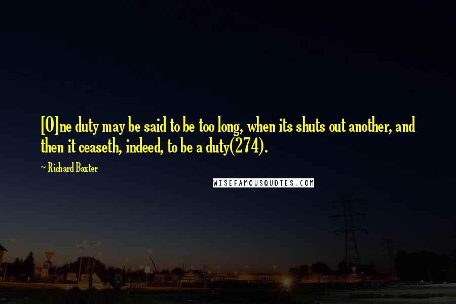 Richard Baxter Quotes: [O]ne duty may be said to be too long, when its shuts out another, and then it ceaseth, indeed, to be a duty(274).