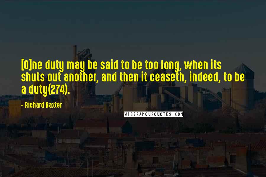 Richard Baxter Quotes: [O]ne duty may be said to be too long, when its shuts out another, and then it ceaseth, indeed, to be a duty(274).