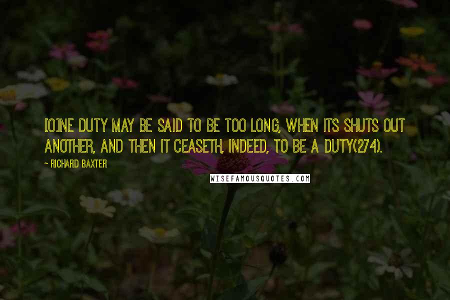 Richard Baxter Quotes: [O]ne duty may be said to be too long, when its shuts out another, and then it ceaseth, indeed, to be a duty(274).