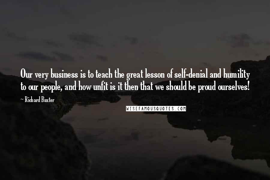 Richard Baxter Quotes: Our very business is to teach the great lesson of self-denial and humility to our people, and how unfit is it then that we should be proud ourselves!