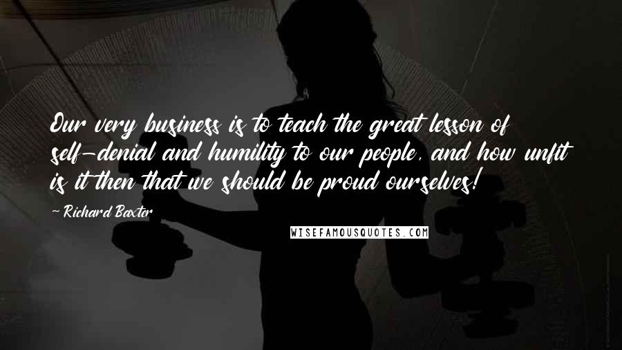 Richard Baxter Quotes: Our very business is to teach the great lesson of self-denial and humility to our people, and how unfit is it then that we should be proud ourselves!