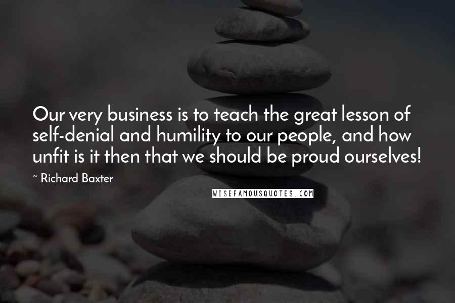 Richard Baxter Quotes: Our very business is to teach the great lesson of self-denial and humility to our people, and how unfit is it then that we should be proud ourselves!
