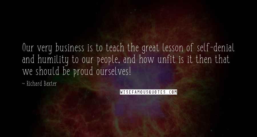 Richard Baxter Quotes: Our very business is to teach the great lesson of self-denial and humility to our people, and how unfit is it then that we should be proud ourselves!