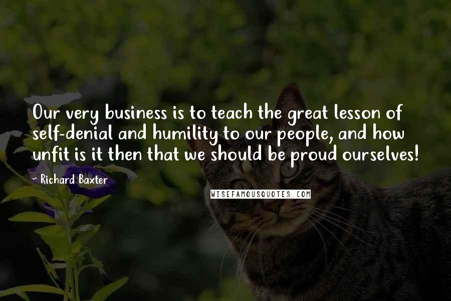 Richard Baxter Quotes: Our very business is to teach the great lesson of self-denial and humility to our people, and how unfit is it then that we should be proud ourselves!