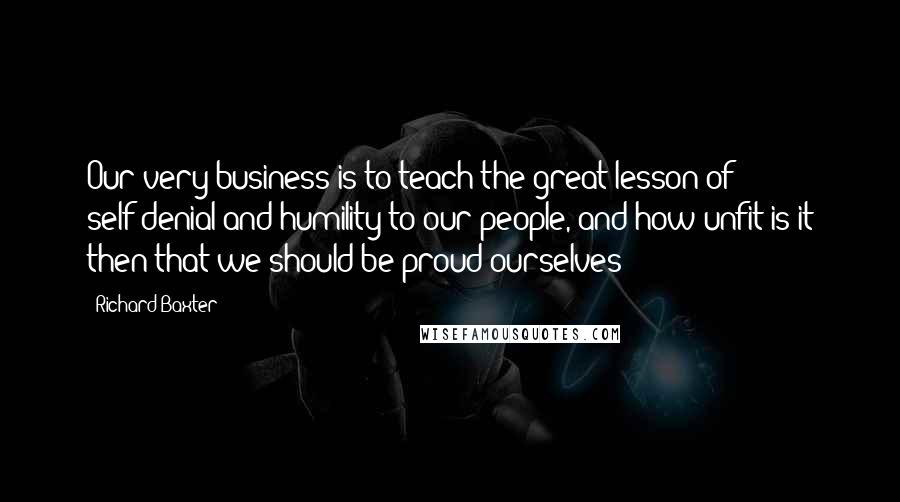 Richard Baxter Quotes: Our very business is to teach the great lesson of self-denial and humility to our people, and how unfit is it then that we should be proud ourselves!