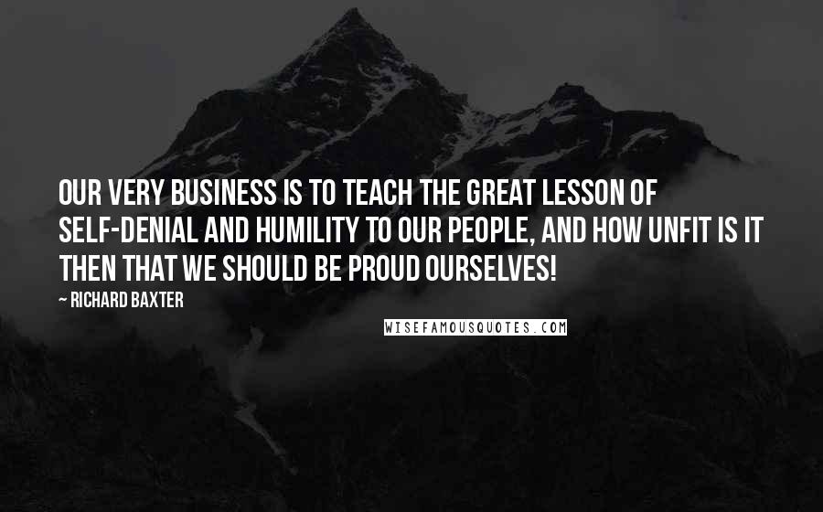 Richard Baxter Quotes: Our very business is to teach the great lesson of self-denial and humility to our people, and how unfit is it then that we should be proud ourselves!