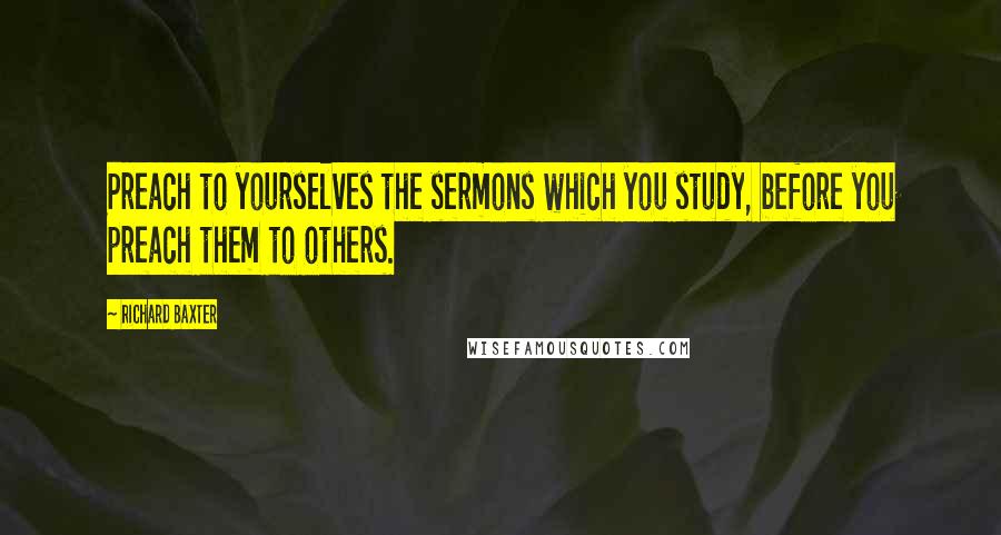 Richard Baxter Quotes: Preach to yourselves the sermons which you study, before you preach them to others.