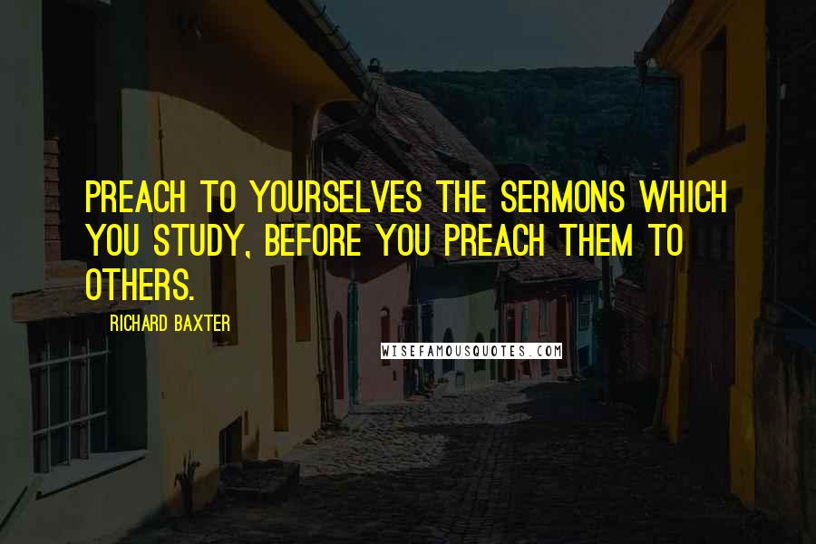 Richard Baxter Quotes: Preach to yourselves the sermons which you study, before you preach them to others.