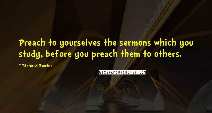 Richard Baxter Quotes: Preach to yourselves the sermons which you study, before you preach them to others.