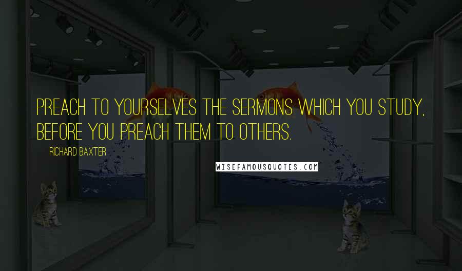 Richard Baxter Quotes: Preach to yourselves the sermons which you study, before you preach them to others.