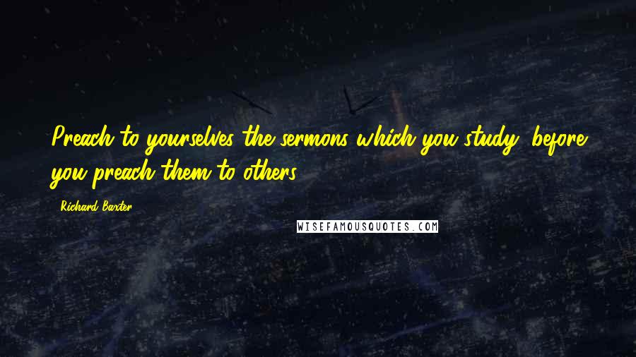 Richard Baxter Quotes: Preach to yourselves the sermons which you study, before you preach them to others.