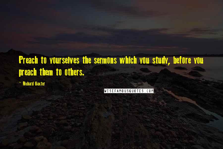 Richard Baxter Quotes: Preach to yourselves the sermons which you study, before you preach them to others.