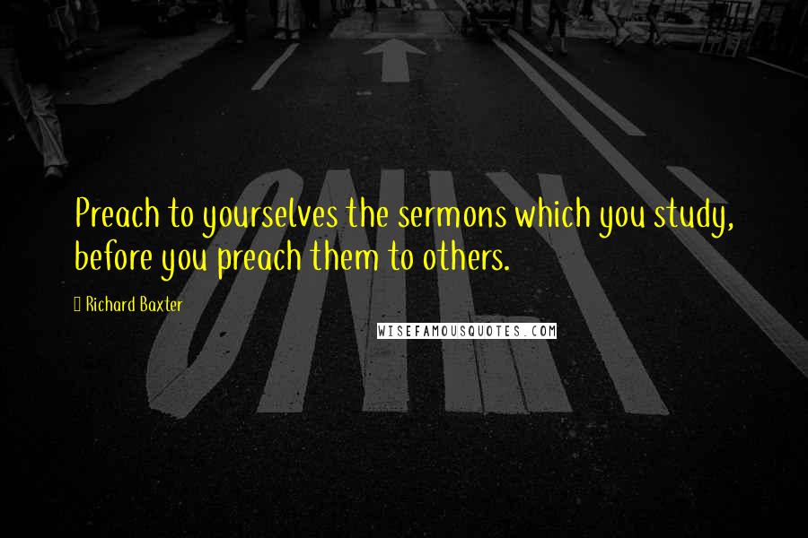 Richard Baxter Quotes: Preach to yourselves the sermons which you study, before you preach them to others.