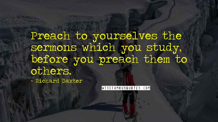 Richard Baxter Quotes: Preach to yourselves the sermons which you study, before you preach them to others.