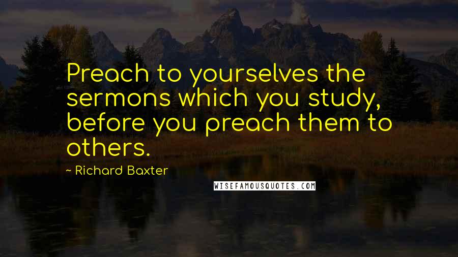 Richard Baxter Quotes: Preach to yourselves the sermons which you study, before you preach them to others.
