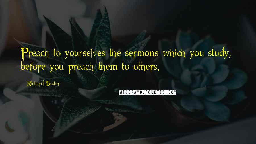 Richard Baxter Quotes: Preach to yourselves the sermons which you study, before you preach them to others.