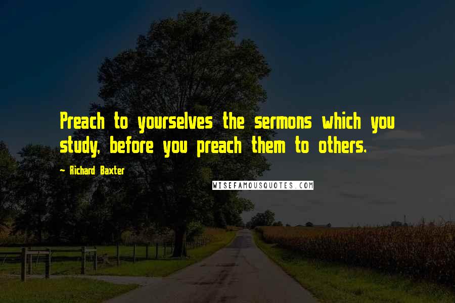 Richard Baxter Quotes: Preach to yourselves the sermons which you study, before you preach them to others.