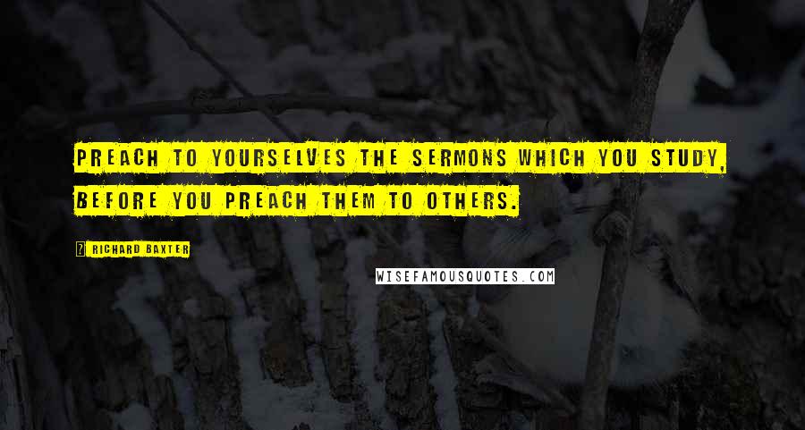 Richard Baxter Quotes: Preach to yourselves the sermons which you study, before you preach them to others.