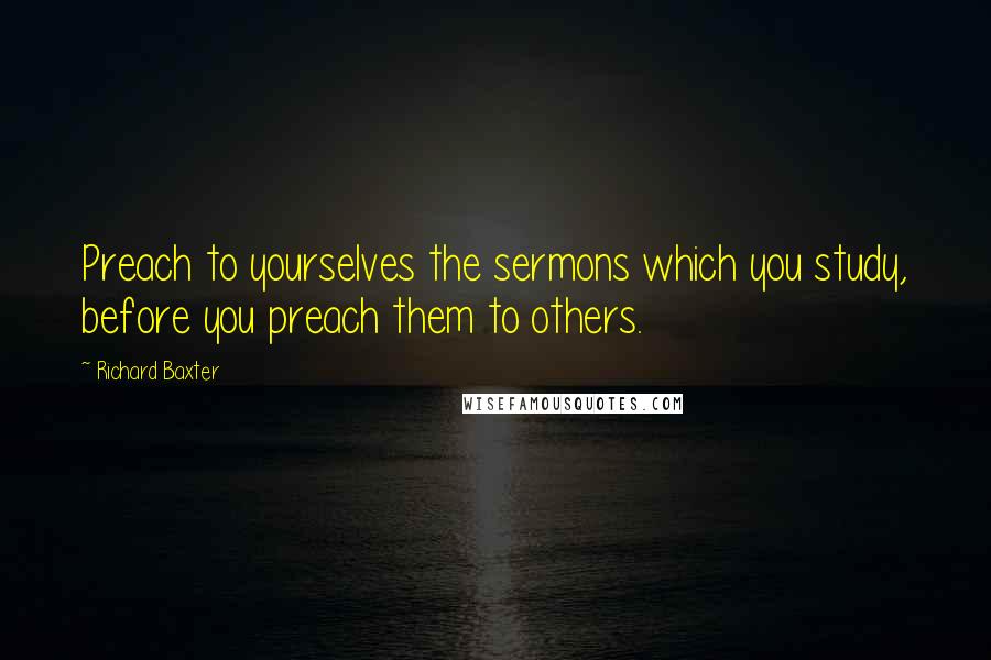 Richard Baxter Quotes: Preach to yourselves the sermons which you study, before you preach them to others.