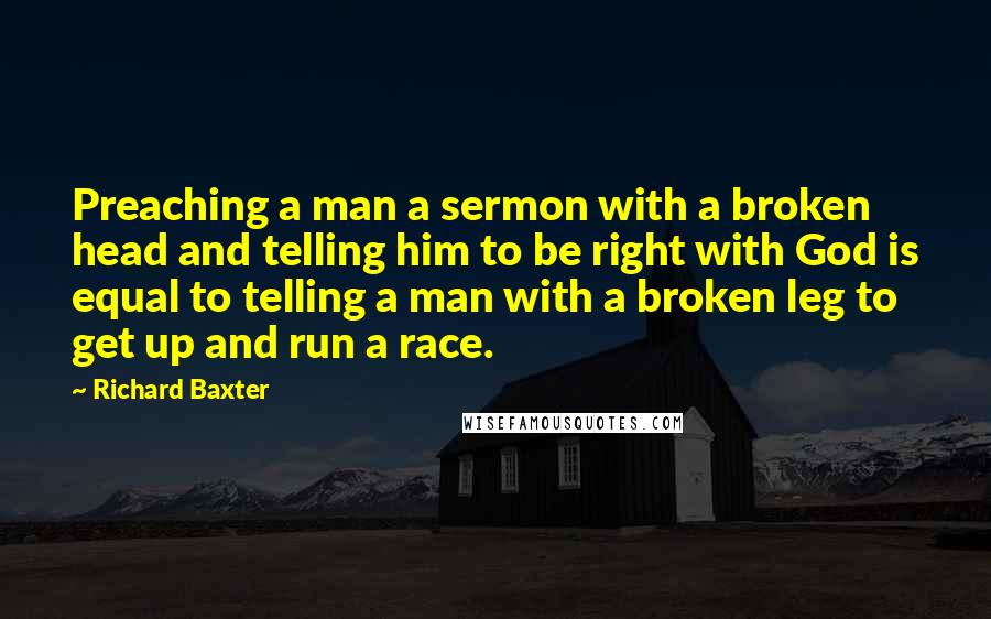 Richard Baxter Quotes: Preaching a man a sermon with a broken head and telling him to be right with God is equal to telling a man with a broken leg to get up and run a race.