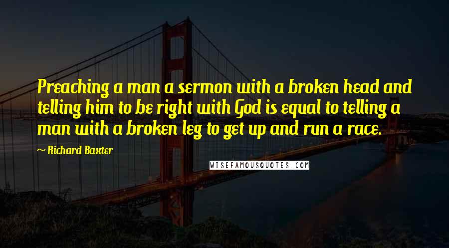 Richard Baxter Quotes: Preaching a man a sermon with a broken head and telling him to be right with God is equal to telling a man with a broken leg to get up and run a race.