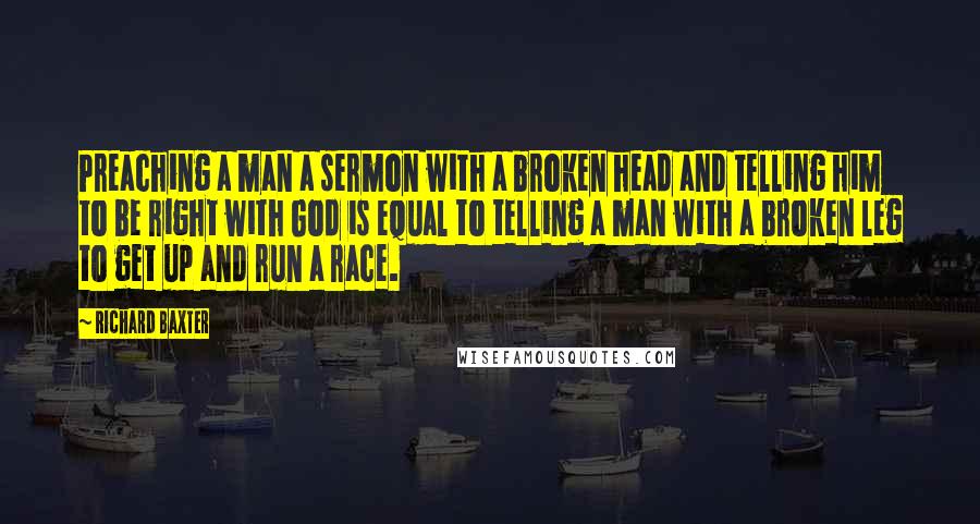 Richard Baxter Quotes: Preaching a man a sermon with a broken head and telling him to be right with God is equal to telling a man with a broken leg to get up and run a race.