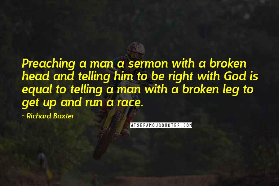Richard Baxter Quotes: Preaching a man a sermon with a broken head and telling him to be right with God is equal to telling a man with a broken leg to get up and run a race.