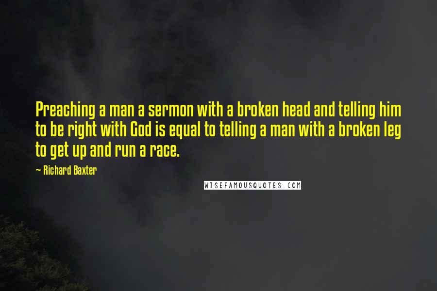 Richard Baxter Quotes: Preaching a man a sermon with a broken head and telling him to be right with God is equal to telling a man with a broken leg to get up and run a race.