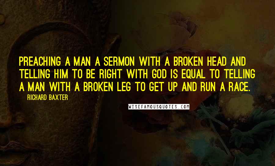 Richard Baxter Quotes: Preaching a man a sermon with a broken head and telling him to be right with God is equal to telling a man with a broken leg to get up and run a race.