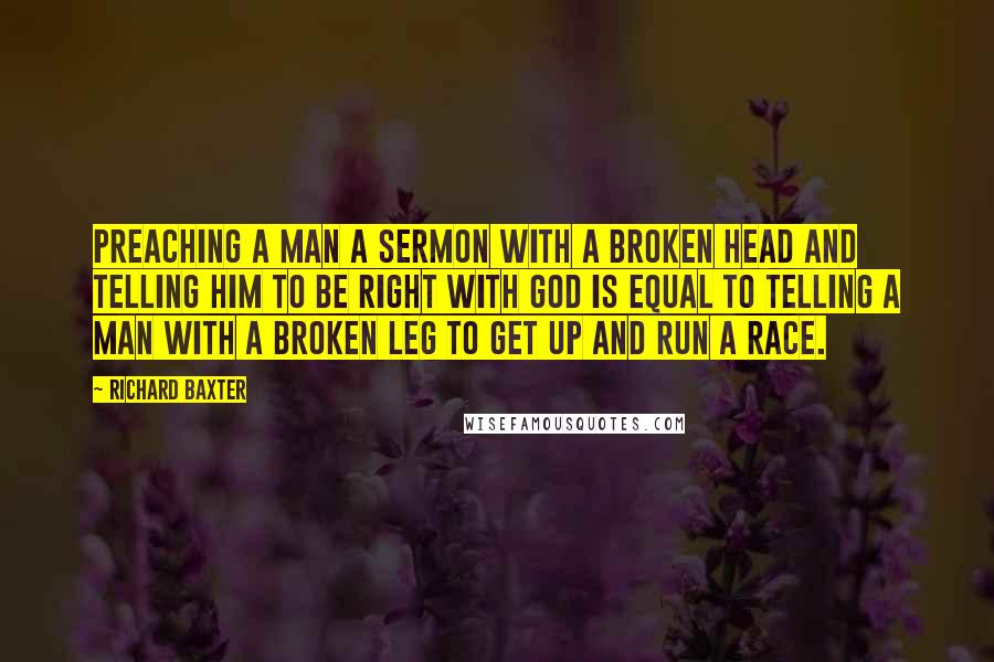 Richard Baxter Quotes: Preaching a man a sermon with a broken head and telling him to be right with God is equal to telling a man with a broken leg to get up and run a race.