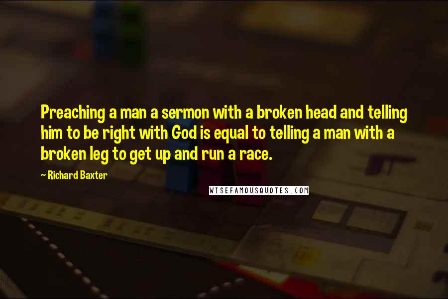 Richard Baxter Quotes: Preaching a man a sermon with a broken head and telling him to be right with God is equal to telling a man with a broken leg to get up and run a race.