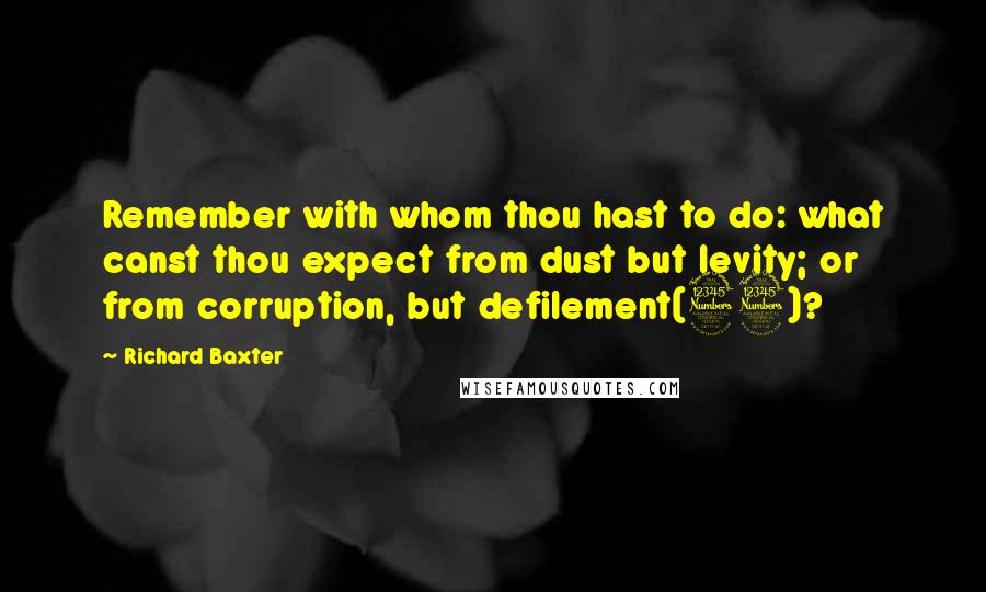 Richard Baxter Quotes: Remember with whom thou hast to do: what canst thou expect from dust but levity; or from corruption, but defilement(33)?