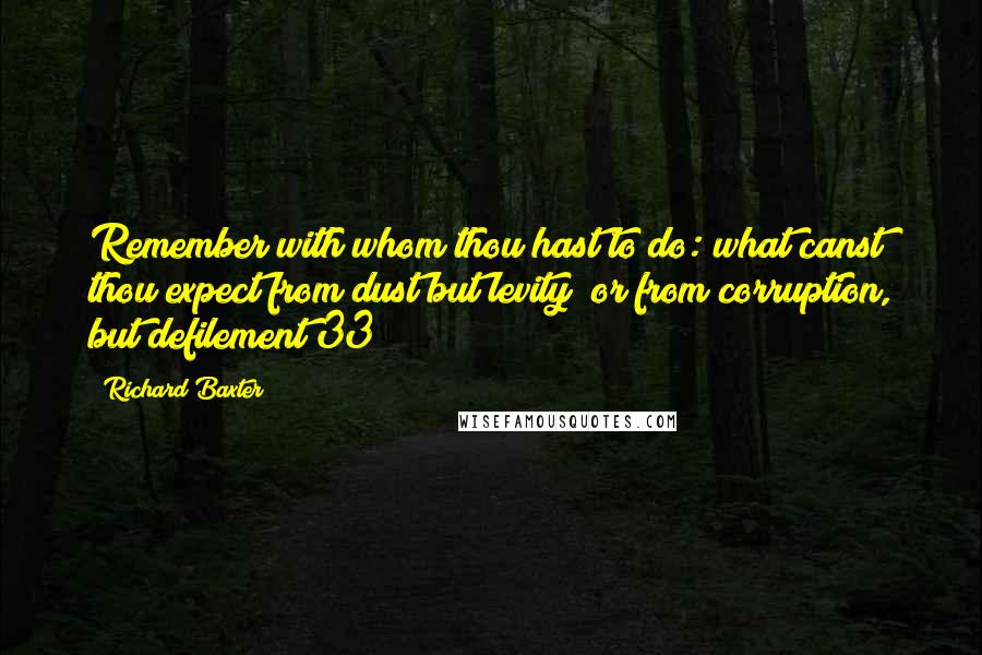 Richard Baxter Quotes: Remember with whom thou hast to do: what canst thou expect from dust but levity; or from corruption, but defilement(33)?