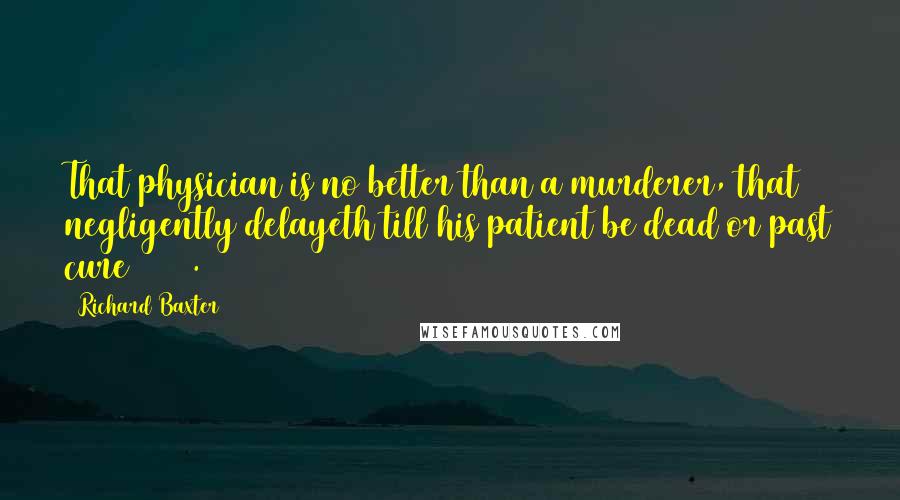 Richard Baxter Quotes: That physician is no better than a murderer, that negligently delayeth till his patient be dead or past cure (389).