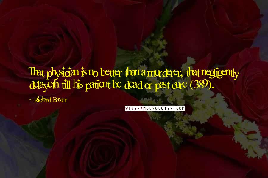 Richard Baxter Quotes: That physician is no better than a murderer, that negligently delayeth till his patient be dead or past cure (389).