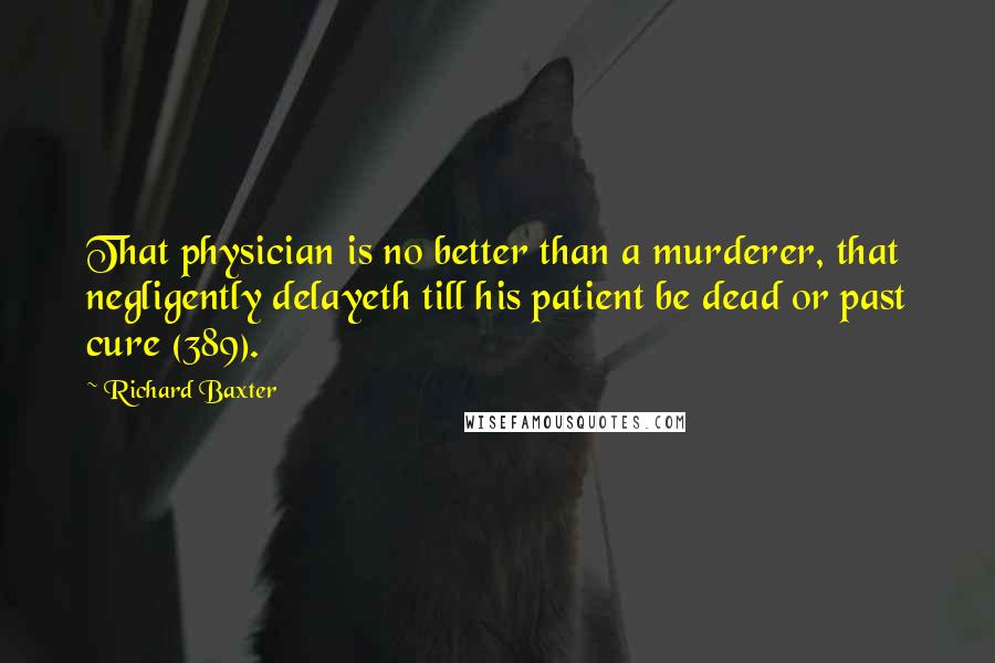 Richard Baxter Quotes: That physician is no better than a murderer, that negligently delayeth till his patient be dead or past cure (389).