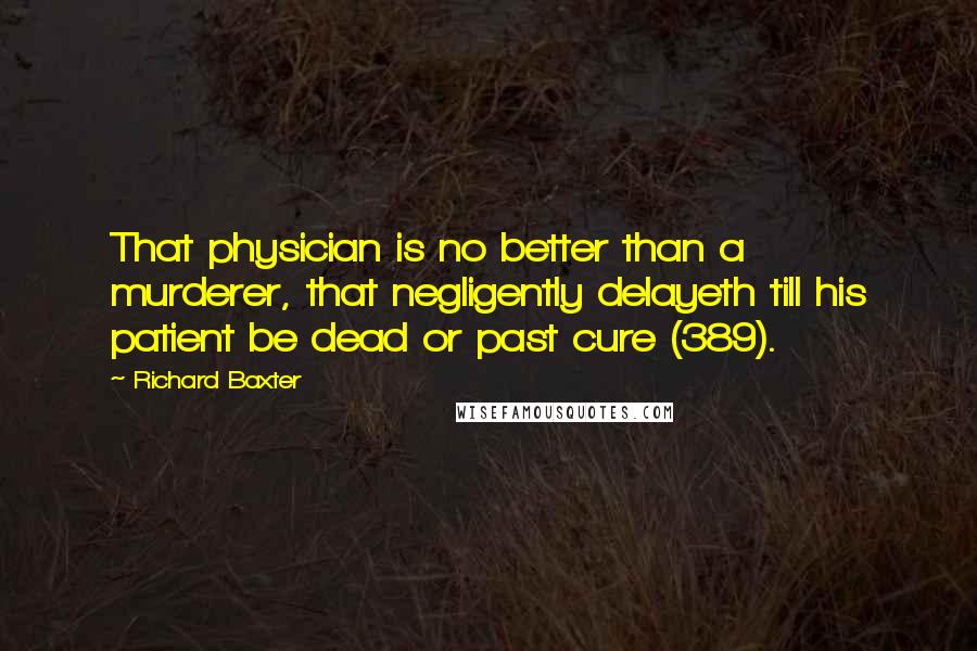 Richard Baxter Quotes: That physician is no better than a murderer, that negligently delayeth till his patient be dead or past cure (389).