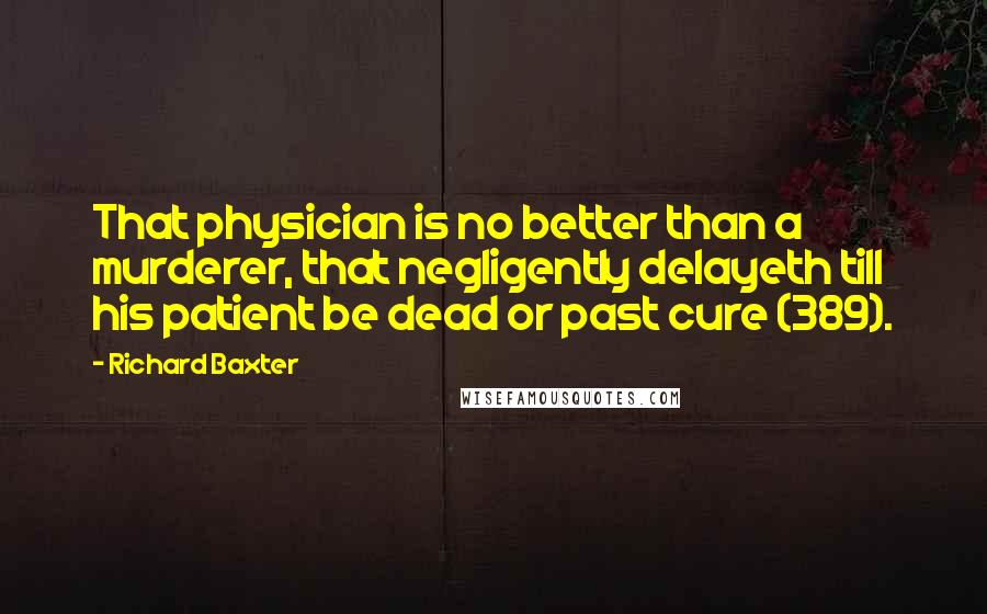 Richard Baxter Quotes: That physician is no better than a murderer, that negligently delayeth till his patient be dead or past cure (389).