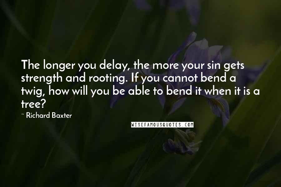 Richard Baxter Quotes: The longer you delay, the more your sin gets strength and rooting. If you cannot bend a twig, how will you be able to bend it when it is a tree?