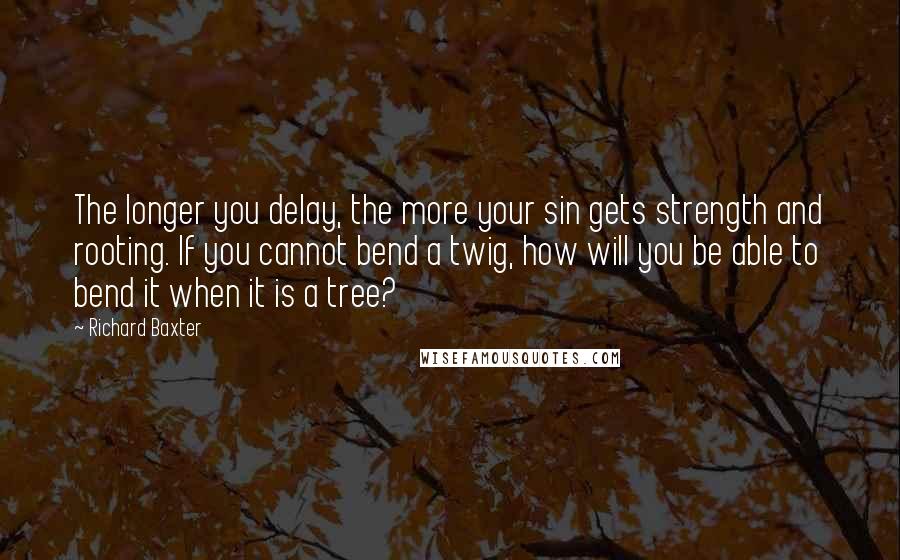 Richard Baxter Quotes: The longer you delay, the more your sin gets strength and rooting. If you cannot bend a twig, how will you be able to bend it when it is a tree?