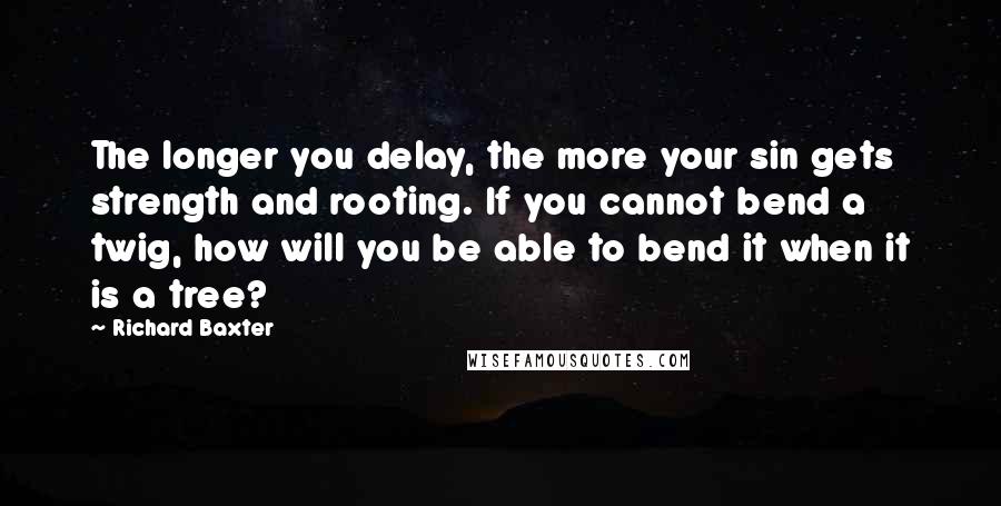 Richard Baxter Quotes: The longer you delay, the more your sin gets strength and rooting. If you cannot bend a twig, how will you be able to bend it when it is a tree?