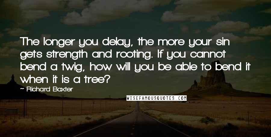 Richard Baxter Quotes: The longer you delay, the more your sin gets strength and rooting. If you cannot bend a twig, how will you be able to bend it when it is a tree?